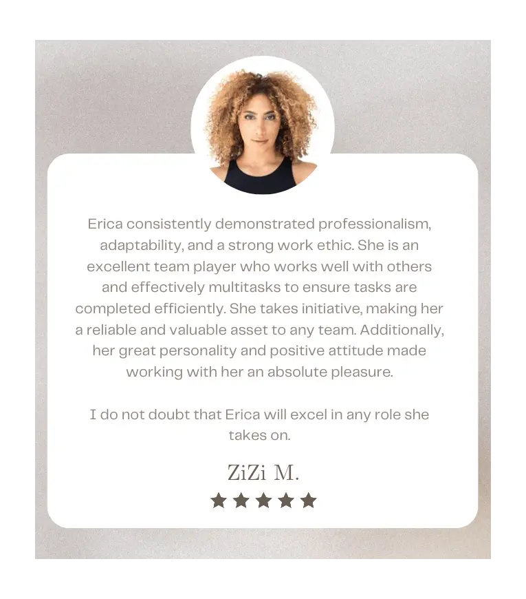 Erica consistently demonstrated professionalism, adaptability, and a strong work ethic. She is an excellent team player who works well with others and effectively multitasks to ensure tasks are completed efficiently. She takes initiative, making her a reliable and valuable asset to any team. Additionally, her great personality and positive attitude made working with her an absolute pleasure. I do not doubt that Erica will excel in any role she takes on. - ZiZi M.