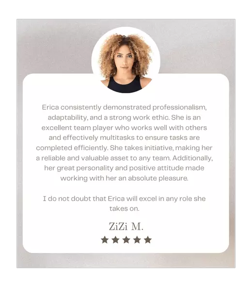 Erica consistently demonstrated professionalism, adaptability, and a strong work ethic. She is an excellent team player who works well with others and effectively multitasks to ensure tasks are completed efficiently. She takes initiative, making her a reliable and valuable asset to any team. Additionally, her great personality and positive attitude made working with her an absolute pleasure. I do not doubt that Erica will excel in any role she takes on. - ZiZi M.