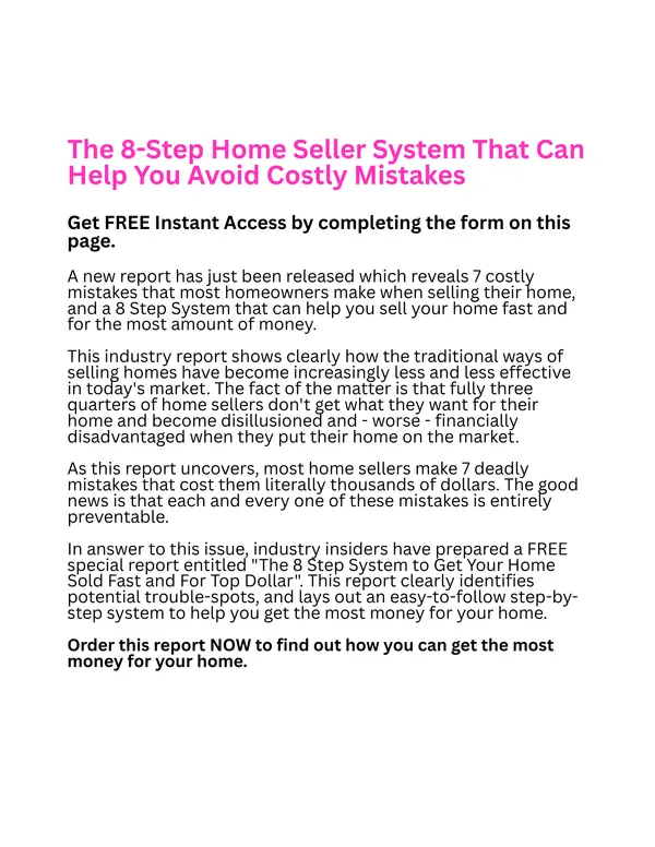 The 8-Step Home Seller System That Can Help You Avoid Costly Mistakes  Get FREE Instant Access by completing the form on this page.  A new report has just been released which reveals 7 costly mistakes that most homeowners make when selling their home, and a 8 Step System that can help you sell your home fast and for the most amount of money.   This industry report shows clearly how the traditional ways of selling homes have become increasingly less and less effective in today's market. The fact of the matter is that fully three quarters of home sellers don't get what they want for their home and become disillusioned and - worse - financially disadvantaged when they put their home on the market.   As this report uncovers, most home sellers make 7 deadly mistakes that cost them literally thousands of dollars. The good news is that each and every one of these mistakes is entirely preventable.   In answer to this issue, industry insiders have prepared a FREE special report entitled "The 8 Step System to Get Your Home Sold Fast and For Top Dollar". This report clearly identifies potential trouble-spots, and lays out an easy-to-follow step-by-step system to help you get the most money for your home.   Order this report NOW to find out how you can get the most money for your home.