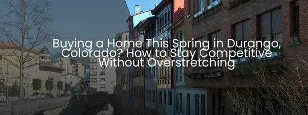 Buying a Home This Spring in Durango, Colorado? How to Stay Competitive Without Overstretching