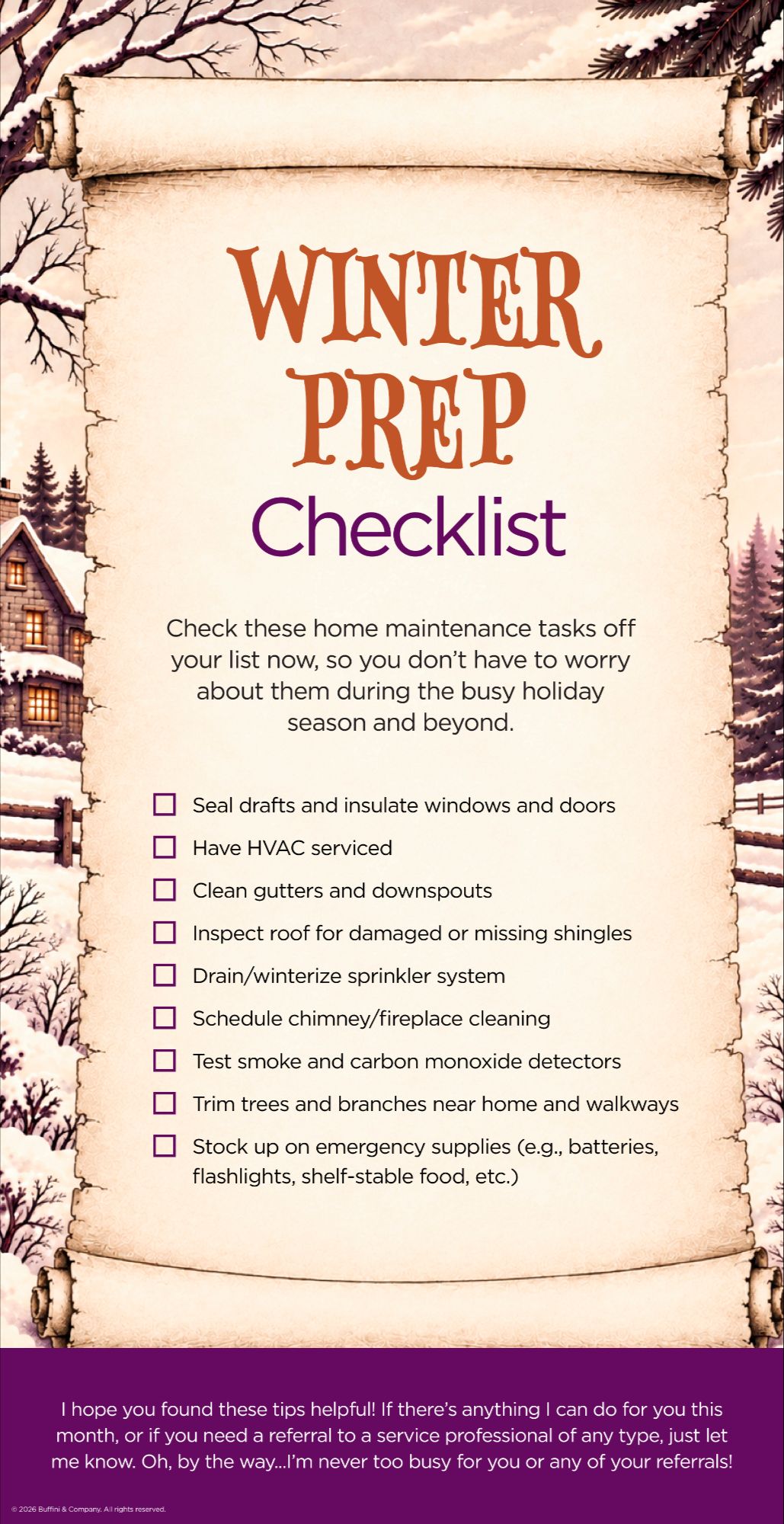Winter Prep Checklist: seal drafts and insulate windows and doors, have HVAC serviced, clean gutters and downspouts, inspect roof for damaged or missing shingles, drain or winterize sprinkler system, schedule chimney or fireplace cleaning, test smoke and carbon monoxide detectors, trim trees and branches near home and walkways, stock up on emergency supplies.